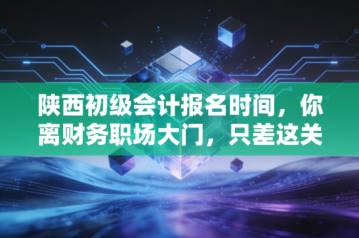 陕西初级会计报名时间,你离财务职场大门,只差这关键一步的抢跑