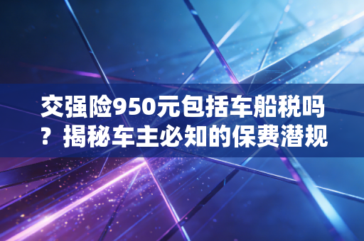 交强险950元包括车船税吗？揭秘车主必知的保费潜规则与税务真相