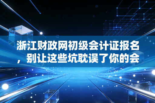 浙江财政网初级会计证报名，别让这些坑耽误了你的会计进阶路