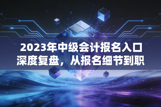 2023年中级会计报名入口深度复盘，从报名细节到职场突围，这一篇就够了