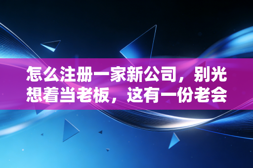 怎么注册一家新公司，别光想着当老板，这有一份老会计的避坑实战指南