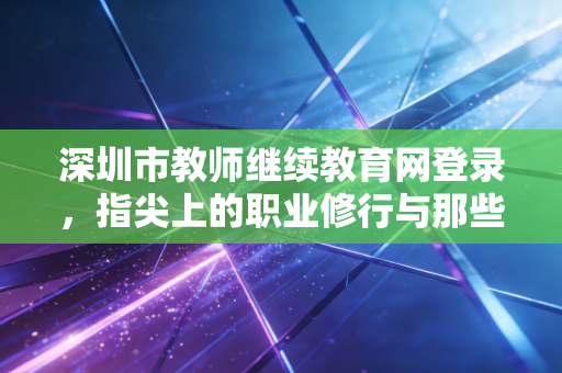 深圳市教师继续教育网登录，指尖上的职业修行与那些年我们追过的学分