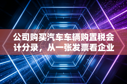 公司购买汽车车辆购置税会计分录,从一张发票看企业资产管理的门道