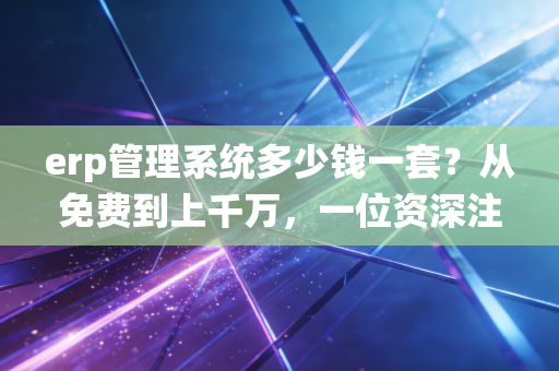 erp管理系统多少钱一套？从免费到上千万，一位资深注会眼中的隐形账本
