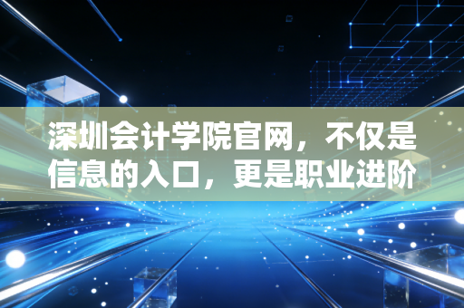 深圳会计学院官网，不仅是信息的入口，更是职业进阶的灯塔