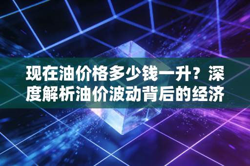 现在油价格多少钱一升？深度解析油价波动背后的经济账与生活哲学
