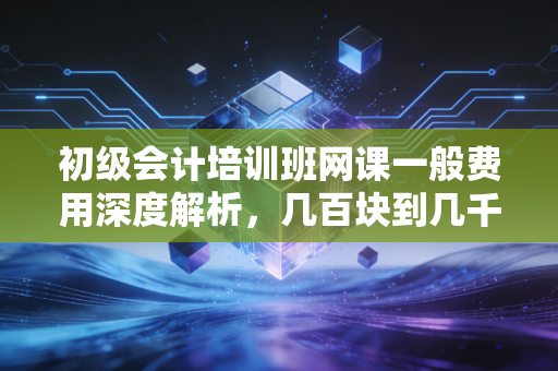 初级会计培训班网课一般费用深度解析,几百块到几千块,到底差在哪儿?