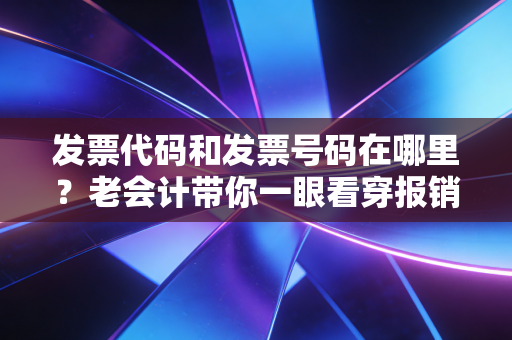 发票代码和发票号码在哪里?老会计带你一眼看穿报销的那些坑