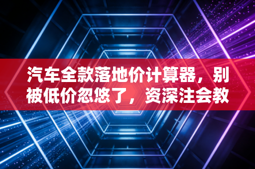 汽车全款落地价计算器，别被低价忽悠了，资深注会教你算出每一分钱的真相