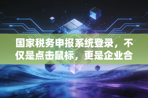 国家税务申报系统登录，不仅是点击鼠标，更是企业合规的第一道关卡