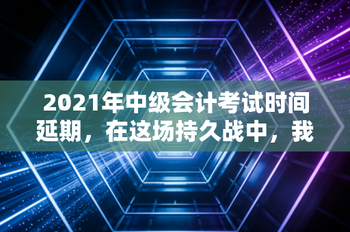 2021年中级会计考试时间延期，在这场持久战中，我们该如何调整心态与策略？