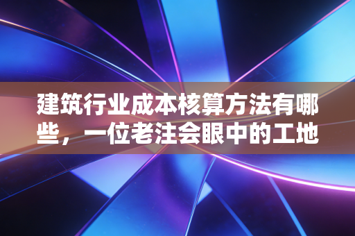建筑行业成本核算方法有哪些，一位老注会眼中的工地账本与生存之道
