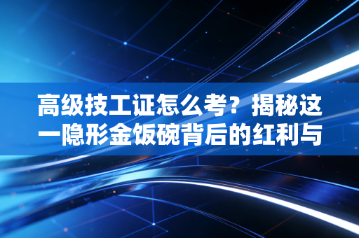 高级技工证怎么考?揭秘这一隐形金饭碗背后的红利与实操全攻略