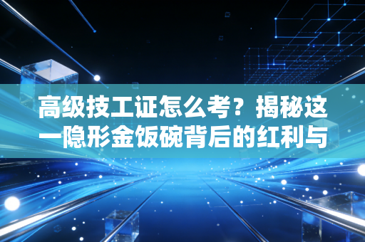 高级技工证怎么考？揭秘这一隐形金饭碗背后的红利与实操全攻略