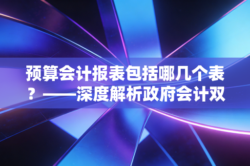 预算会计报表包括哪几个表？——深度解析政府会计双轨制下的核心报表体系