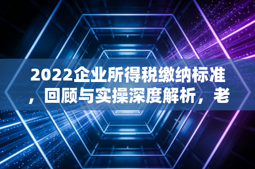 2022企业所得税缴纳标准，回顾与实操深度解析，老板们看过来！