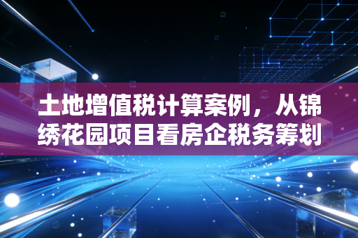 土地增值税计算案例，从锦绣花园项目看房企税务筹划的艺术与坑