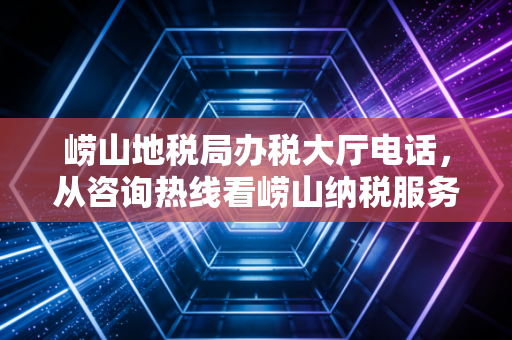 崂山地税局办税大厅电话，从咨询热线看崂山纳税服务的变迁与挑战