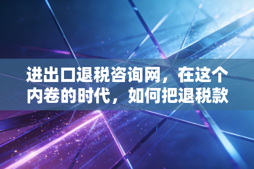 进出口退税咨询网,在这个内卷的时代,如何把退税款变成企业的救命钱?