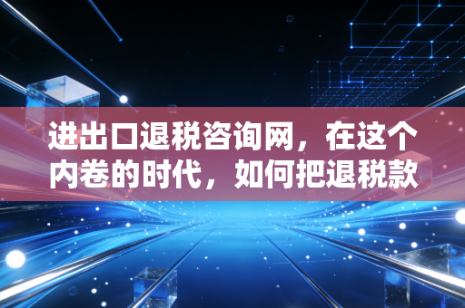 进出口退税咨询网，在这个内卷的时代，如何把退税款变成企业的救命钱？
