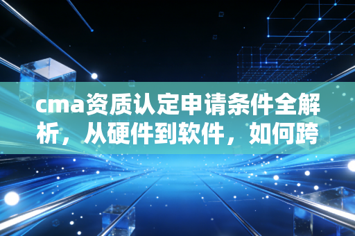 cma资质认定申请条件全解析，从硬件到软件，如何跨过这道生死线？