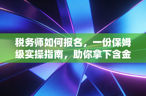 税务师如何报名，一份保姆级实操指南，助你拿下含金量极高的涉税通行证