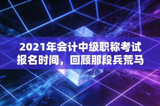 2021年会计中级职称考试报名时间，回顾那段兵荒马乱的备考岁月与职业进阶思考