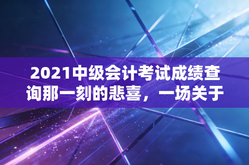 2021中级会计考试成绩查询那一刻的悲喜，一场关于坚持与成长的职业洗礼