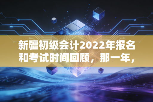 新疆初级会计2022年报名和考试时间回顾，那一年，我们在延迟中学会的坚持