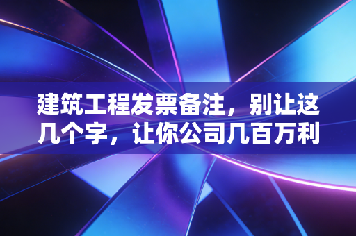 建筑工程发票备注，别让这几个字，让你公司几百万利润打了水漂