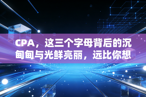 CPA,这三个字母背后的沉甸甸与光鲜亮丽,远比你想象的更复杂