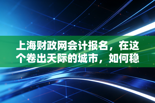 上海财政网会计报名，在这个卷出天际的城市，如何稳住你的职业入场券？
