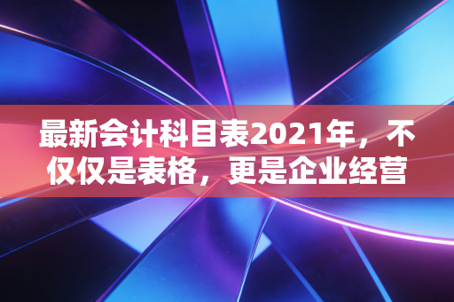 最新会计科目表2021年，不仅仅是表格，更是企业经营的体检报告与导航仪