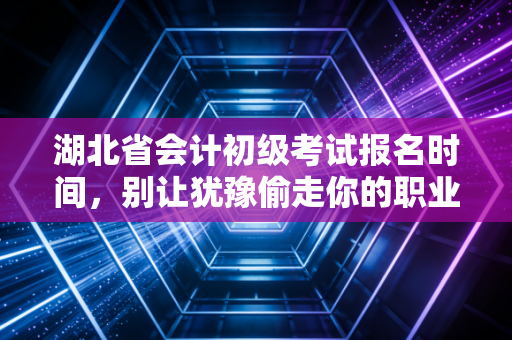 湖北省会计初级考试报名时间，别让犹豫偷走你的职业入场券，这份生存指南请查收