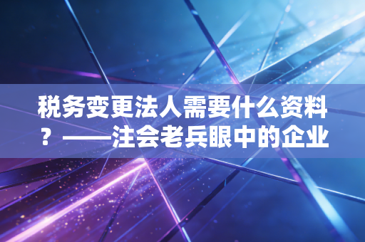 税务变更法人需要什么资料?——注会老兵眼中的企业交接生死局