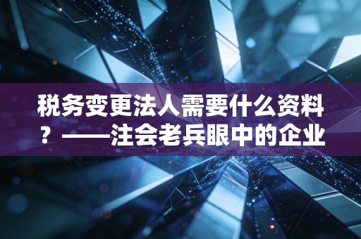 税务变更法人需要什么资料?——注会老兵眼中的企业交接生死局