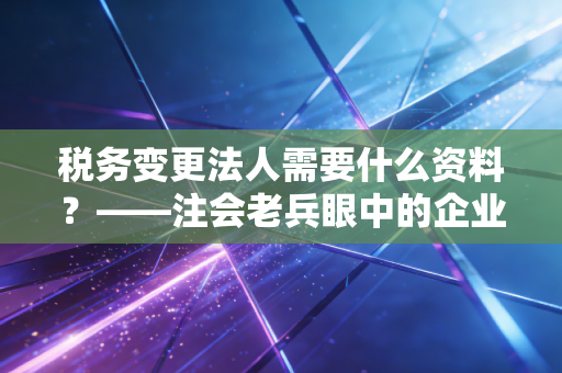 税务变更法人需要什么资料？——注会老兵眼中的企业交接生死局
