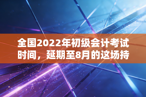 全国2022年初级会计考试时间,延期至8月的这场持久战,我们该如何打赢?
