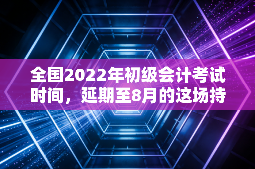 全国2022年初级会计考试时间,延期至8月的这场持久战,我们该如何打赢?