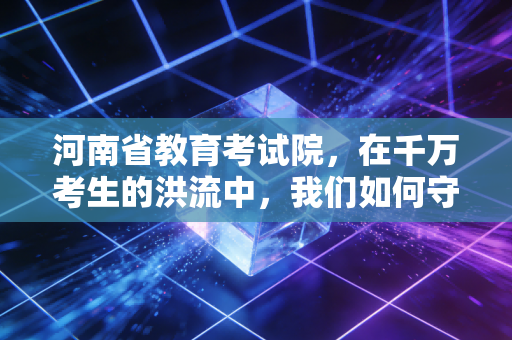 河南省教育考试院，在千万考生的洪流中，我们如何守住职业梦想的灯塔？