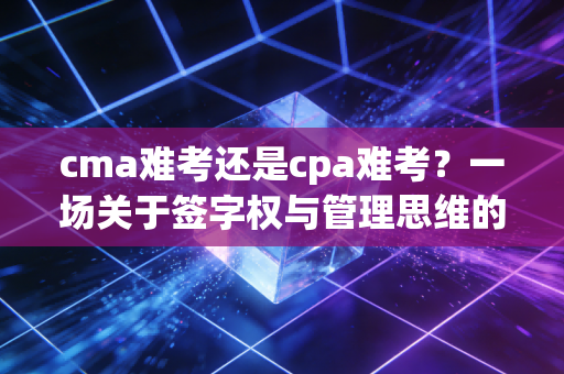 cma难考还是cpa难考?一场关于签字权与管理思维的深度博弈