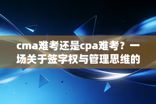 cma难考还是cpa难考?一场关于签字权与管理思维的深度博弈