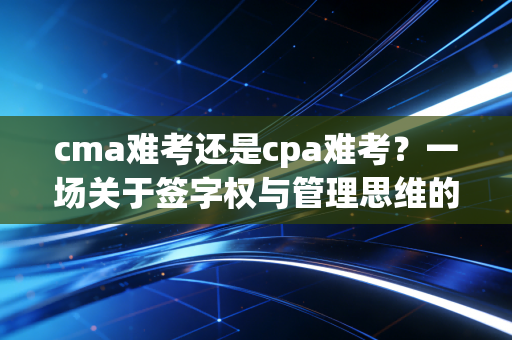 cma难考还是cpa难考？一场关于签字权与管理思维的深度博弈