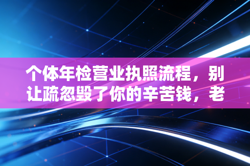 个体年检营业执照流程，别让疏忽毁了你的辛苦钱，老会计手把手教你避坑
