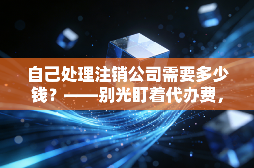 自己处理注销公司需要多少钱?——别光盯着代办费,这笔隐形账才是大头