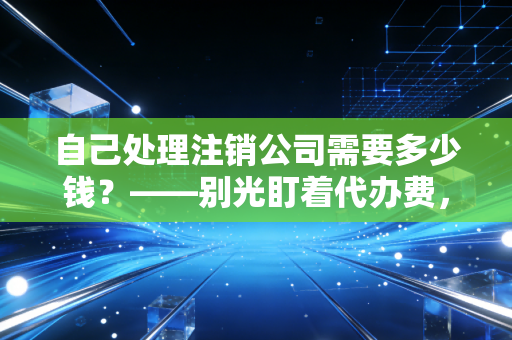 自己处理注销公司需要多少钱？——别光盯着代办费，这笔隐形账才是大头