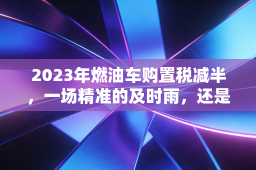 2023年燃油车购置税减半,一场精准的及时雨,还是最后的狂欢?