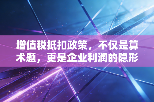 增值税抵扣政策,不仅是算术题,更是企业利润的隐形护城河