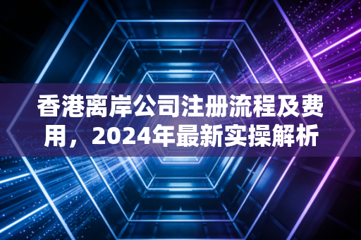 香港离岸公司注册流程及费用，2024年最新实操解析与行业避坑指南