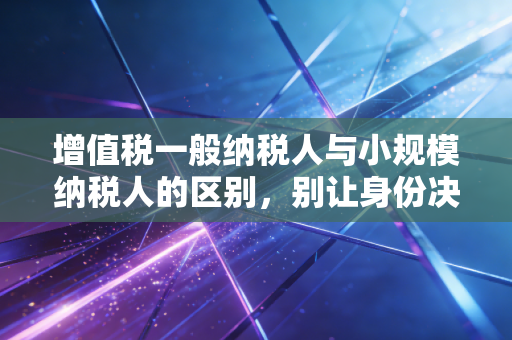 增值税一般纳税人与小规模纳税人的区别，别让身份决定了你的企业生死